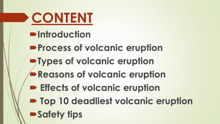 CONTENT
Introduction
Process of volcanic eruption
Types of volcanic eruption
Reasons of volcanic eruption
 Effects of volcanic eruption
 Top 10 deadliest volcanic eruption
Safety tips
 