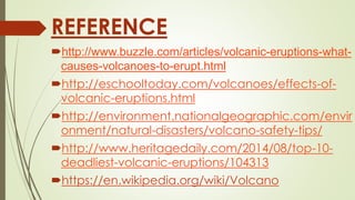REFERENCE
http://www.buzzle.com/articles/volcanic-eruptions-what-
causes-volcanoes-to-erupt.html
http://eschooltoday.com/volcanoes/effects-of-
volcanic-eruptions.html
http://environment.nationalgeographic.com/envir
onment/natural-disasters/volcano-safety-tips/
http://www.heritagedaily.com/2014/08/top-10-
deadliest-volcanic-eruptions/104313
https://en.wikipedia.org/wiki/Volcano
 