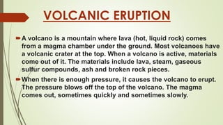 VOLCANIC ERUPTION
A volcano is a mountain where lava (hot, liquid rock) comes
from a magma chamber under the ground. Most volcanoes have
a volcanic crater at the top. When a volcano is active, materials
come out of it. The materials include lava, steam, gaseous
sulfur compounds, ash and broken rock pieces.
When there is enough pressure, it causes the volcano to erupt.
The pressure blows off the top of the volcano. The magma
comes out, sometimes quickly and sometimes slowly.
 