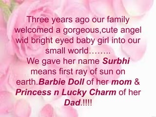 Three years ago our family
welcomed a gorgeous,cute angel
wid bright eyed baby girl into our
small world……..
We gave her name Surbhi
means first ray of sun on
earth.Barbie Doll of her mom &
Princess n Lucky Charm of her
Dad.!!!!
 