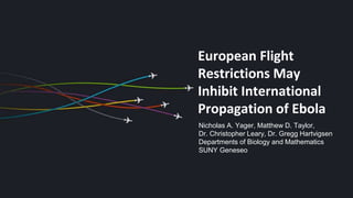 European Flight
Restrictions May
Inhibit International
Propagation of Ebola
Nicholas A. Yager, Matthew D. Taylor,
Dr. Christopher Leary, Dr. Gregg Hartvigsen
Departments of Biology and Mathematics
SUNY Geneseo
 