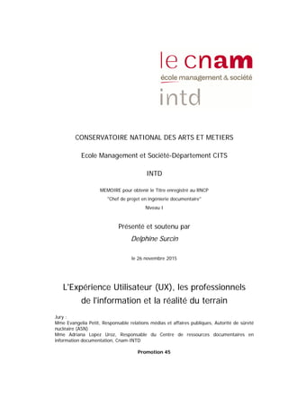 CONSERVATOIRE NATIONAL DES ARTS ET METIERS
Ecole Management et Société-Département CITS
INTD
MEMOIRE pour obtenir le Titre enregistré au RNCP
"Chef de projet en ingénierie documentaire"
Niveau I
Présenté et soutenu par
Delphine Surcin
le 26 novembre 2015
L'Expérience Utilisateur (UX), les professionnels
de l'information et la réalité du terrain
Jury :
Mme Evangelia Petit, Responsable relations médias et affaires publiques, Autorité de sûreté
nucléaire (ASN)
Mme Adriana Lopez Uroz, Responsable du Centre de ressources documentaires en
information documentation, Cnam-INTD
Promotion 45
 