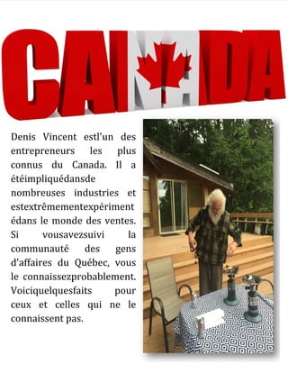 Denis Vincent estl'un des
entrepreneurs les plus
connus du Canada. Il a
étéimpliquédansde
nombreuses industries et
estextrêmementexpériment
édans le monde des ventes.
Si vousavezsuivi la
communauté des gens
d'affaires du Québec, vous
le connaissezprobablement.
Voiciquelquesfaits pour
ceux et celles qui ne le
connaissent pas.
 