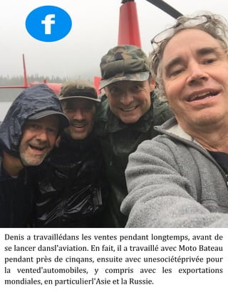 Denis a travaillédans les ventes pendant longtemps, avant de
se lancer dansl'aviation. En fait, il a travaillé avec Moto Bateau
pendant près de cinqans, ensuite avec unesociétéprivée pour
la vented'automobiles, y compris avec les exportations
mondiales, en particulierl'Asie et la Russie.
 