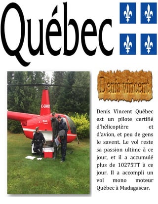 Denis Vincent Québec
est un pilote certifié
d'hélicoptère et
d’avion, et peu de gens
le savent. Le vol reste
sa passion ultime à ce
jour, et il a accumulé
plus de 10275TT à ce
jour. Il a accompli un
vol mono moteur
Québec à Madagascar.
 
