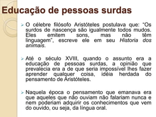 Quanto à mudez ter algum laço com a surdez, trata-se de um mito que deve ser extinto das mentes dos professores que trabalham com alunos surdos.Educação de pessoas surdasOs surdos nascem com seus aparelhos fonadores normais e permanecem com eles intactos, o fato de não poder ouvir, que lhes isenta do banho lingüístico a que estamos expostos nós ouvintes, os impede de modular sua voz em uma língua oral. Uma vez que há um acompanhamento especializado os surdos podem perfeitamente vir a oralizar (GRÉMION, 1990).O fato de o professor não estar devidamente preparado para receber o aluno surdo é realidade, e acontece com a maioria dos professores de escola regular. Assim, quando o professor recebe esse aluno, muitas vezes exibe idéias preconcebidas ou concepções equivocadas a respeito da surdez, muitas vezes atribuindo ao aluno imagens depreciativas.  (SILVA & PEREIRA, 2008)A imagem* que o professor cria em torno da surdez será refletida em sua prática cotidiana, por isso, é muito importante que ele esteja devidamente informado sobre o que é a surdez para que ele possa entendê-la e abstraí-la tal como ela é e atuar de maneira efetiva no processo de ensino-aprendizagem do aluno surdo. *Aqui me refiro “ao resultado das representações sociais que os sujeitos constroem no contato com os objetos, com as pessoas e com as situações vivenciadas no mundo” (SILVA & PEREIRA, 2008).