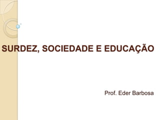 SURDEZ, SOCIEDADE E EDUCAÇÃO  Prof. Eder Barbosa 
