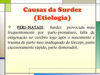 Causas da Surdez
(Etiologia)
 PERI-NATAIS: Surdez provocada mais
frequentemente por parto prematuro, falta de
oxigenação no cérebro logo após o nascimento e
trauma de parto (uso inadequado de fórceps, parto
excessivamente rápido, parto demorado).
 