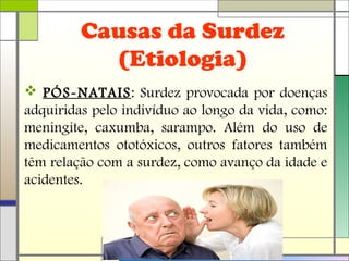 Causas da Surdez
(Etiologia)
 PÓS-NATAIS: Surdez provocada por doenças
adquiridas pelo indivíduo ao longo da vida, como:
meningite, caxumba, sarampo. Além do uso de
medicamentos ototóxicos, outros fatores também
têm relação com a surdez, como avanço da idade e
acidentes.
 