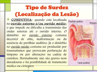 Tipo de Surdez
(Localização da Lesão)
 CONDUTIVA: quando está localizada
no ouvido externo e/ou ouvido médio;
o que impede ou dificulta a transmissão das
ondas sonoras até o ouvido interno. O
distúrbio no ouvido externo costuma
decorrer de otite, malformação ou da
ausência do pavilhão auditivo. Já o distúrbio
no ouvido médio costuma ser produzido por
traumatismos que provocam perfuração do
tímpano ou por alterações na cadeia de
ossinhos. Normalmente não são graves nem
duradouras e há possibilidade de tratamento
médico ou cirúrgico.
 