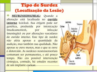 Tipo de Surdez
(Localização da Lesão)
 NEUROSSENSORIAL: Quando a
alteração está localizada no ouvido
interno (cóclea). Sua origem pode ser
genética, produzida por intoxicação
(medicamentos), por infecção
(meningite) ou por alterações vasculares
do ouvido interno. Esse tipo de surdez
não afeta apenas a quantidade da
audição, mas também sua qualidade. Não
apenas se ouve menos, mas o que se ouve
é distorcido. As surdezes neurossensoriais
costumam ser permanentes, e até pouco
tempo. Não era possível intervenção
cirúrgica, contudo, há estudos recentes
de um implante coclear.
 