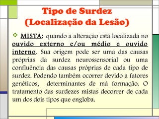Tipo de Surdez
(Localização da Lesão)
 MISTA: quando a alteração está localizada no
ouvido externo e/ou médio e ouvido
interno. Sua origem pode ser uma das causas
próprias da surdez neurossensorial ou uma
confluência das causas próprias de cada tipo de
surdez. Podendo também ocorrer devido a fatores
genéticos, determinantes de má formação. O
tratamento das surdezes mistas decorrer de cada
um dos dois tipos que engloba.
 