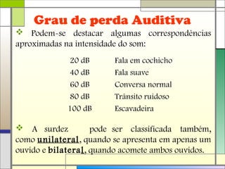 Grau de perda Auditiva
 Podem-se destacar algumas correspondências
aproximadas na intensidade do som:
 A surdez pode ser classificada também,
como unilateral, quando se apresenta em apenas um
ouvido e bilateral, quando acomete ambos ouvidos.
20 dB Fala em cochicho
40 dB Fala suave
60 dB Conversa normal
80 dB Trânsito ruidoso
100 dB Escavadeira
 