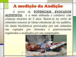 A medição da Audição
A prova de POTENCIAIS EVOCADOS
AUDITIVOS, é a mais utilizada e confiável com
crianças menores de 3 anos. Baseia-se no envio de
estímulos sonoros às várias estruturas da via auditiva.
Os sinais bioelétricos provocados por tais estímulos
são captados por eletrodos e posteriormente
registrados e analisados por um computador.
 
