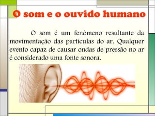 O som e o ouvido humano
O som é um fenômeno resultante da
movimentação das partículas do ar. Qualquer
evento capaz de causar ondas de pressão no ar
é considerado uma fonte sonora.
 
