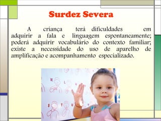 A criança terá dificuldades em
adquirir a fala e linguagem espontaneamente;
poderá adquirir vocabulário do contexto familiar;
existe a necessidade do uso de aparelho de
amplificação e acompanhamento especializado.
Surdez Severa
 
