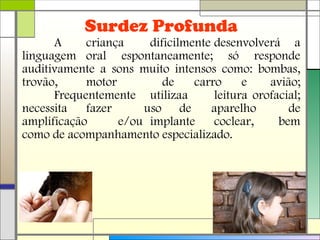 A criança dificilmente desenvolverá a
linguagem oral espontaneamente; só responde
auditivamente a sons muito intensos como: bombas,
trovão, motor de carro e avião;
Frequentemente utilizaa leitura orofacial;
necessita fazer uso de aparelho de
amplificação e/ou implante coclear, bem
como de acompanhamento especializado.
Surdez Profunda
 