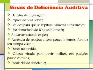 Sinais de Deficiência Auditiva
 Defeitos de linguagem;
 Expressão oral pobre;
 Pedidos para que se repitam palavras e instruções;
 Uso demasiado de (O que? Como?);
 Andar arrastando os pés;
 Ausência de reações a sons pouco intensos, fora de
seu campo visual;
 Dores no ouvido;
 Cabeça virada para ouvir melhor, em posições
pouco comuns;
 Escolaridade deficiente;
 