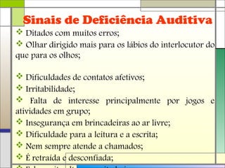 Sinais de Deficiência Auditiva
 Ditados com muitos erros;
 Olhar dirigido mais para os lábios do interlocutor do
que para os olhos;
 Dificuldades de contatos afetivos;
 Irritabilidade;
 Falta de interesse principalmente por jogos e
atividades em grupo;
 Insegurança em brincadeiras ao ar livre;
 Dificuldade para a leitura e a escrita;
 Nem sempre atende a chamados;
 É retraída e desconfiada;
 
