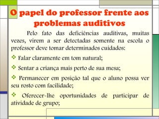O papel do professor frente aos
problemas auditivos
Pelo fato das deficiências auditivas, muitas
vezes, virem a ser detectadas somente na escola o
professor deve tomar determinados cuidados:
 Falar claramente em tom natural;
 Sentar a criança mais perto de sua mesa;
 Permanecer em posição tal que o aluno possa ver
seu rosto com facilidade;
 Oferecer-lhe oportunidades de participar de
atividade de grupo;
 