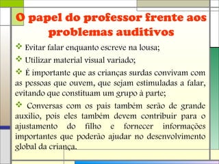 O papel do professor frente aos
problemas auditivos
 Evitar falar enquanto escreve na lousa;
 Utilizar material visual variado;
 É importante que as crianças surdas convivam com
as pessoas que ouvem, que sejam estimuladas a falar,
evitando que constituam um grupo à parte;
 Conversas com os pais também serão de grande
auxilio, pois eles também devem contribuir para o
ajustamento do filho e fornecer informações
importantes que poderão ajudar no desenvolvimento
global da criança.
 