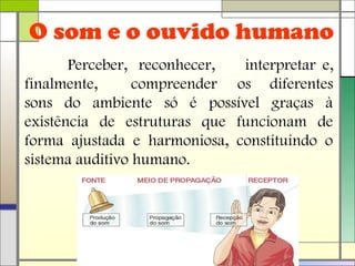 O som e o ouvido humano
Perceber, reconhecer, interpretar e,
finalmente, compreender os diferentes
sons do ambiente só é possível graças à
existência de estruturas que funcionam de
forma ajustada e harmoniosa, constituindo o
sistema auditivo humano.
 