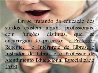 Em se tratando da educação dos
surdos existem alguns profissionais,
com funções distintas, que se
encarregam do processo: o Professor
Regente, o Intérprete de Libras, o
Instrutor de Libras e o Professor de
Atendimento Educacional Especializado
(AEE).
 