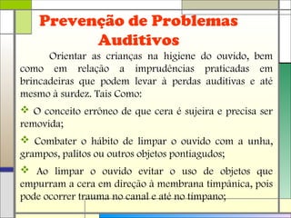 Prevenção de Problemas
Auditivos
Orientar as crianças na higiene do ouvido, bem
como em relação a imprudências praticadas em
brincadeiras que podem levar à perdas auditivas e até
mesmo à surdez. Tais Como:
 O conceito errôneo de que cera é sujeira e precisa ser
removida;
 Combater o hábito de limpar o ouvido com a unha,
grampos, palitos ou outros objetos pontiagudos;
 Ao limpar o ouvido evitar o uso de objetos que
empurram a cera em direção à membrana timpânica, pois
pode ocorrer trauma no canal e até no tímpano;
 