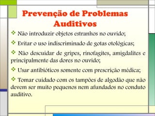 Prevenção de Problemas
Auditivos
 Não introduzir objetos estranhos no ouvido;
 Evitar o uso indiscriminado de gotas otológicas;
 Não descuidar de gripes, rinofagites, amigdalites e
principalmente das dores no ouvido;
 Usar antibióticos somente com prescrição médica;
 Tomar cuidado com os tampões de algodão que não
devem ser muito pequenos nem afundados no conduto
auditivo.
 
