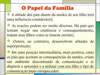 O Papel da Família
 A atitude dos pais diante da surdez de seu filho terá
uma influência considerável;
 As reações podem ser muito diversas. Há pais que
tentam negar sua existência e consequentemente,
tratam seus filhos como se fossem ouvinte;
 Outros, ao contrário, desenvolvem atitudes de
superproteção;
 Em uma posição intermediária, mais positiva, estão
os pais que aceitam as consequências da surdez, criam
um ambiente descontraído de comunicação e se
dispõem a aprender e a utilizar com seu filho o tipo de
comunicação mais enriquecedor.
 