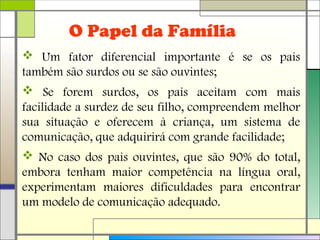 O Papel da Família
 Um fator diferencial importante é se os pais
também são surdos ou se são ouvintes;
 Se forem surdos, os pais aceitam com mais
facilidade a surdez de seu filho, compreendem melhor
sua situação e oferecem à criança, um sistema de
comunicação, que adquirirá com grande facilidade;
 No caso dos pais ouvintes, que são 90% do total,
embora tenham maior competência na língua oral,
experimentam maiores dificuldades para encontrar
um modelo de comunicação adequado.
 