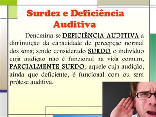 Surdez e Deficiência
Auditiva
Denomina-se DEFICIÊNCIA AUDITIVA a
diminuição da capacidade de percepção normal
dos sons; sendo considerado SURDO o indivíduo
cuja audição não é funcional na vida comum,
PARCIALMENTE SURDO, aquele cuja audição,
ainda que deficiente, é funcional com ou sem
prótese auditiva.
 