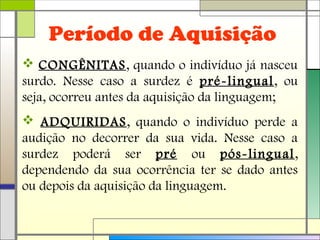 Período de Aquisição
 CONGÊNITAS, quando o indivíduo já nasceu
surdo. Nesse caso a surdez é pré-lingual, ou
seja, ocorreu antes da aquisição da linguagem;
 ADQUIRIDAS, quando o indivíduo perde a
audição no decorrer da sua vida. Nesse caso a
surdez poderá ser pré ou pós-lingual,
dependendo da sua ocorrência ter se dado antes
ou depois da aquisição da linguagem.
 