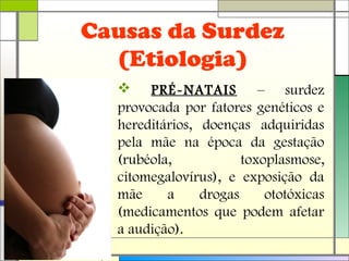 Causas da Surdez
(Etiologia)
 PRÉ-NATAIS – surdez
provocada por fatores genéticos e
hereditários, doenças adquiridas
pela mãe na época da gestação
(rubéola, toxoplasmose,
citomegalovírus), e exposição da
mãe a drogas ototóxicas
(medicamentos que podem afetar
a audição).
 