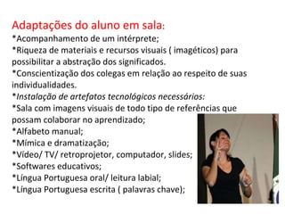 Adaptações do aluno em sala : *Acompanhamento de um intérprete;  *Riqueza de materiais e recursos visuais ( imagéticos) para possibilitar a abstração dos significados. *Conscientização dos colegas em relação ao respeito de suas individualidades. * Instalação de artefatos tecnológicos necessários: *Sala com imagens visuais de todo tipo de referências que possam colaborar no aprendizado; *Alfabeto manual; *Mímica e dramatização; *Vídeo/ TV/ retroprojetor, computador, slides; *Softwares educativos; *Língua Portuguesa oral/ leitura labial; *Língua Portuguesa escrita ( palavras chave); 