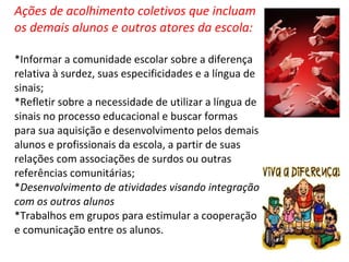 Ações de acolhimento coletivos que incluam os demais alunos e outros atores da escola: *Informar a comunidade escolar sobre a diferença relativa à surdez, suas especificidades e a língua de sinais; *Refletir sobre a necessidade de utilizar a língua de sinais no processo educacional e buscar formas para sua aquisição e desenvolvimento pelos demais alunos e profissionais da escola, a partir de suas relações com associações de surdos ou outras referências comunitárias;  * Desenvolvimento de atividades visando integração com os outros alunos *Trabalhos em grupos para estimular a cooperação e comunicação entre os alunos. 