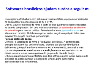 Softwares brasileiros ajudam surdos a seguir músicas Os programas trabalham com estímulos visuais e táteis, e podem ser utilizados no computador ou em celulares. BPM e VPM. O BPM Counter dá dicas de ritmo a partir de oito quadrados negros dispostos na tela do computador. Em uma música acelerada,  os quadrados se colorem de vermelho  para marcar batidas. Se o ritmo for lento,  quadrados azuis  se alternam no monitor. O deficiente pode, então, seguir a repetição deles com movimentos de pés ou mãos, por exemplo. Para as pistas de dança Com ele, a velocidade do ritmo é "traduzida" ao celular. A portabilidade, principal característica deste software, promete dar grande liberdade a deficientes que queiram dançar em uma festa. Atualmente, a maneira mais comum de  perceber músicas sem a audição  é estar em contato com as caixas de som, o que isola a pessoa do grupo e da pista de dança.  O time está aprimorando a interface dos dois softwares para incluir avatares de símbolos da Libras (Língua Brasileira de Sinais), para aumentar a acessibilidade das ferramentas.  