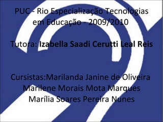 PUC - Rio Especialização Tecnologias em Educação - 2009/2010  Tutora:  Izabella Saadi Cerutti Leal Reis   Cursistas:Marilanda  Janine de Oliveira  Marilene Morais Mota Marques Marília Soares Pereira Nunes 