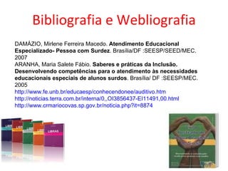 Bibliografia e Webliografia DAMÁZIO, Mirlene Ferreira Macedo.  Atendimento Educacional Especializado- Pessoa com Surdez . Brasília/DF :SEESP/SEED/MEC. 2007 ARANHA, Maria Salete Fábio.  Saberes e práticas da Inclusão. Desenvolvendo competências para o atendimento às necessidades educacionais especiais de alunos surdos . Brasília/ DF :SEESP/MEC. 2005 http://www.fe.unb.br/educaesp/conhecendonee/auditivo.htm http://noticias.terra.com.br/interna/0,,OI3856437-EI11491,00.html http://www.crmariocovas.sp.gov.br/noticia.php?it=8874 