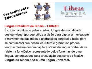 Língua Brasileira de Sinais – LIBRAS É o idioma utilizado pelos surdos. Língua de modalidade gestual-visual (porque utiliza a visão para captar a mensagem e movimentos das mãos e expressões corporal e facial para se comunicar) que possui estrutura e gramática própria, tendo a mesma denominação e status da língua oral-auditiva (sistema fonológico representado pelos fonemas de uma língua, concretizados pela articulação dos sons da fala). A Língua de Sinais não é uma língua universal. Procedimento Educacional 