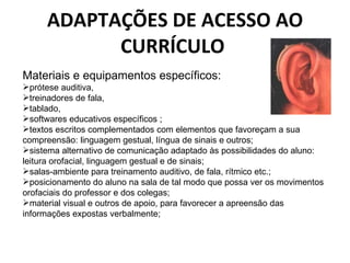 ADAPTAÇÕES DE ACESSO AO CURRÍCULO  Materiais e equipamentos específicos:  prótese auditiva,  treinadores de fala,  tablado,  softwares educativos específicos ;  textos escritos complementados com elementos que favoreçam a sua compreensão: linguagem gestual, língua de sinais e outros;  sistema alternativo de comunicação adaptado às possibilidades do aluno: leitura orofacial, linguagem gestual e de sinais;  salas-ambiente para treinamento auditivo, de fala, rítmico etc.; posicionamento do aluno na sala de tal modo que possa ver os movimentos orofaciais do professor e dos colegas;  material visual e outros de apoio, para favorecer a apreensão das informações expostas verbalmente;  
