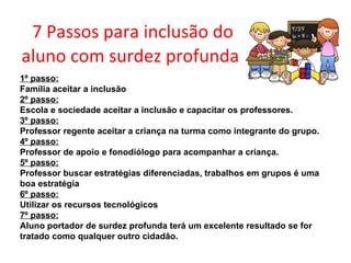 7 Passos para inclusão do aluno com surdez profunda   1º passo: Família aceitar a inclusão 2º passo: Escola e sociedade aceitar a inclusão e capacitar os professores. 3º passo: Professor regente aceitar a criança na turma como integrante do grupo. 4º passo: Professor de apoio e fonodiólogo para acompanhar a criança. 5º passo: Professor buscar estratégias diferenciadas, trabalhos em grupos é uma boa estratégia 6º passo: Utilizar os recursos tecnológicos 7º passo: Aluno portador de surdez profunda terá um excelente resultado se for tratado como qualquer outro cidadão.     