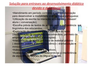 Solução para entraves ao desenvolvimento didático devido a deficiência Atendimento em período contrário ao da escolarização para desenvolver a modalidade oral da língua portuguesa: Utilização da escrita na interação simultânea professor/ aluno ( conversação); Escolha prévia de textos de acordo com a competência lingüística dos educandos; Exploração do vocabulário e da estrutura do texto (decodificação de vocábulos desconhecidos, por meio de emprego de associações e analogias); Interpretação de textos por meio de material plástico ( desenho, pintura e murais) ou cênico ( dramatização e mínica); Adequação de conteúdos e objetivos; Avaliação diferenciada, considerando-se a interferência  de aspectos estruturais da língua de sinais. 