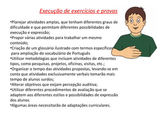Execução de exercícios e provas Planejar atividades amplas, que tenham diferentes graus de dificuldade e que permitam diferentes possibilidades de execução e expressão; Propor várias atividades para trabalhar um mesmo conteúdo; Criação de um glossário ilustrado com termos específicos para ampliação do vocabulário de Português Utilizar metodologias que incluam atividades de diferentes tipos, como pesquisas, projetos, oficinas, visitas, etc.; Organizar o tempo das atividades propostas, levando-se em conta que atividades exclusivamente verbais tomarão mais tempo de alunos surdos; Alterar objetivos que exijam percepção auditiva; Utilizar diferentes procedimentos de avaliação que se adaptem aos diferentes estilos e possibilidades de expressão dos alunos. Algumas áreas necessitarão de adaptações curriculares. 