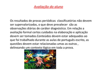 Avaliação do aluno Os resultados de provas periódicas  classificatórias não devem ser supervalorizadas, o que deve prevalecer  são as observações diárias de caráter diagnóstico. Em relação a avaliação formal certos cuidados na elaboração e aplicação devem ser tomados.Conteúdos devem estar adequados ao que foi trabalhado durante as aulas de português escrito, as questões devem estar relacionadas umas as outras , delineando um contexto lógico em toda a prova. 