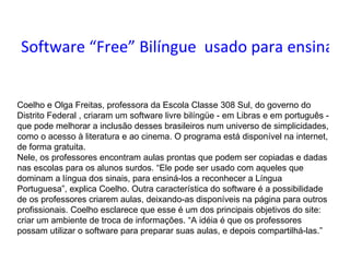 Software “Free” Bilíngue  usado para ensinar deficientes auditivos Coelho e Olga Freitas, professora da Escola Classe 308 Sul, do governo do Distrito Federal , criaram um software livre bilíngüe - em Libras e em português - que pode melhorar a inclusão desses brasileiros num universo de simplicidades, como o acesso à literatura e ao cinema. O programa está disponível na internet, de forma gratuita.  Nele, os professores encontram aulas prontas que podem ser copiadas e dadas nas escolas para os alunos surdos. “Ele pode ser usado com aqueles que dominam a língua dos sinais, para ensiná-los a reconhecer a Língua Portuguesa”, explica Coelho. Outra característica do software é a possibilidade de os professores criarem aulas, deixando-as disponíveis na página para outros profissionais. Coelho esclarece que esse é um dos principais objetivos do site: criar um ambiente de troca de informações. “A idéia é que os professores possam utilizar o software para preparar suas aulas, e depois compartilhá-las.”    
