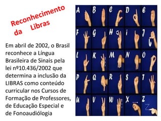 Em abril de 2002, o Brasil reconhece a Língua Brasileira de Sinais pela lei nº10.436/2002 que determina a inclusão da LIBRAS como conteúdo curricular nos Cursos de Formação de Professores, de Educação Especial e de Fonoaudiólogia  Reconhecimento da  Libras 