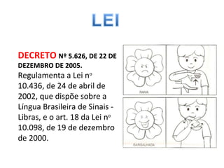 DECRETO   Nº 5.626, DE 22 DE DEZEMBRO DE 2005. Regulamenta a Lei n o  10.436, de 24 de abril de 2002, que dispõe sobre a Língua Brasileira de Sinais - Libras, e o art. 18 da Lei n o  10.098, de 19 de dezembro de 2000.  