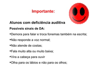 Alunos com deficiência auditiva Possíveis sinais de DA: Demora para falar e troca fonemas também na escrita; Não responde a voz normal; Não atende de costas; Fala muito alta ou muito baixa; Vira a cabeça para ouvir Olha para os lábios e não para os olhos; Importante: 