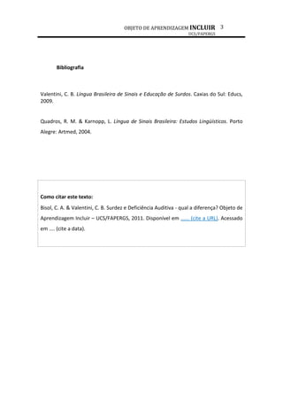 OBJETO DE APRENDIZAGEM INCLUIR
UCS/FAPERGS
3
Bibliografia
Valentini, C. B. Língua Brasileira de Sinais e Educação de Surdos. Caxias do Sul: Educs,
2009.
Quadros, R. M. & Karnopp, L. Língua de Sinais Brasileira: Estudos Lingüísticos. Porto
Alegre: Artmed, 2004.
Como citar este texto:
Bisol, C. A. & Valentini, C. B. Surdez e Deficiência Auditiva - qual a diferença? Objeto de
Aprendizagem Incluir – UCS/FAPERGS, 2011. Disponível em ...... (cite a URL). Acessado
em .... (cite a data).
 